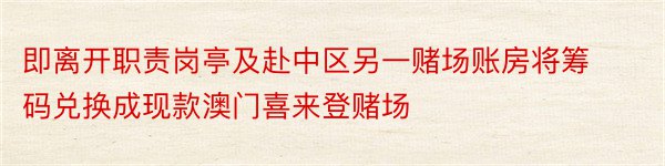 即离开职责岗亭及赴中区另一赌场账房将筹码兑换成现款澳门喜来登赌场