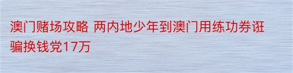 澳门赌场攻略 两内地少年到澳门用练功券诳骗换钱党17万