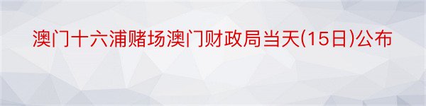 澳门十六浦赌场澳门财政局当天(15日)公布