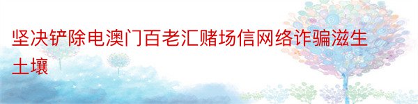 坚决铲除电澳门百老汇赌场信网络诈骗滋生土壤