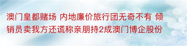 澳门皇都赌场 内地廉价旅行团无奇不有 倾销员卖我方还谎称亲朋持2成澳门博企股份