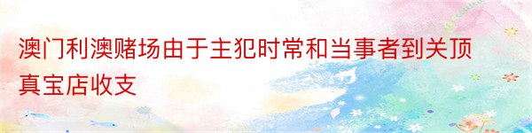 澳门利澳赌场由于主犯时常和当事者到关顶真宝店收支