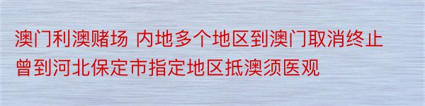 澳门利澳赌场 内地多个地区到澳门取消终止 曾到河北保定市指定地区抵澳须医观