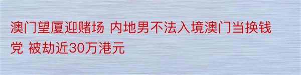 澳门望厦迎赌场 内地男不法入境澳门当换钱党 被劫近30万港元