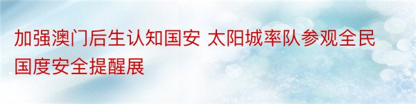 加强澳门后生认知国安 太阳城率队参观全民国度安全提醒展