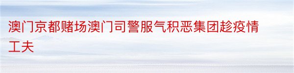 澳门京都赌场澳门司警服气积恶集团趁疫情工夫