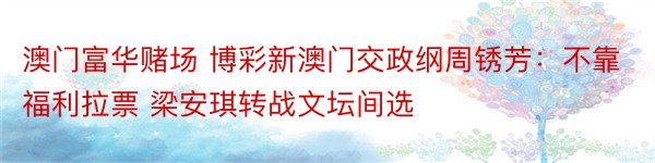 澳门富华赌场 博彩新澳门交政纲周锈芳：不靠福利拉票 梁安琪转战文坛间选