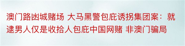 澳门路凼城赌场 大马黑警包庇诱拐集团案：就逮男人仅是收拾人包庇中国网赌 非澳门骗局