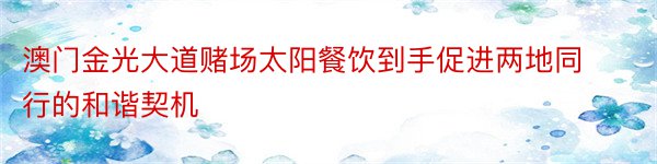 澳门金光大道赌场太阳餐饮到手促进两地同行的和谐契机