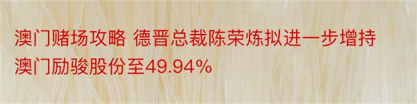 澳门赌场攻略 德晋总裁陈荣炼拟进一步增持澳门励骏股份至49.94％