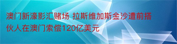 澳门新濠影汇赌场 拉斯维加斯金沙遭前搭伙人在澳门索偿120亿美元