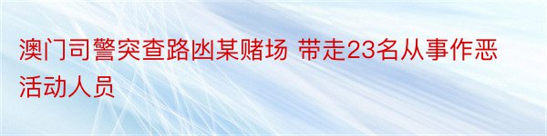 澳门司警突查路凼某赌场 带走23名从事作恶活动人员