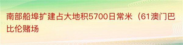 南部船埠扩建占大地积5700日常米（61澳门巴比伦赌场