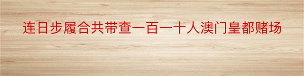 连日步履合共带查一百一十人澳门皇都赌场