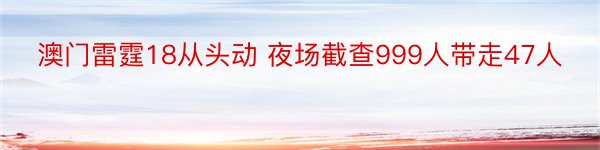 澳门雷霆18从头动 夜场截查999人带走47人