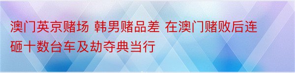 澳门英京赌场 韩男赌品差 在澳门赌败后连砸十数台车及劫夺典当行