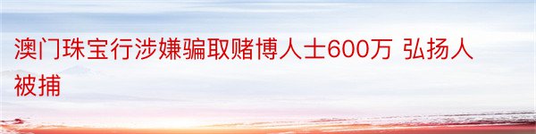 澳门珠宝行涉嫌骗取赌博人士600万 弘扬人被捕