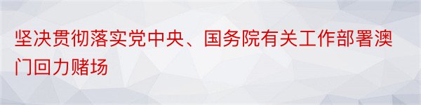 坚决贯彻落实党中央、国务院有关工作部署澳门回力赌场