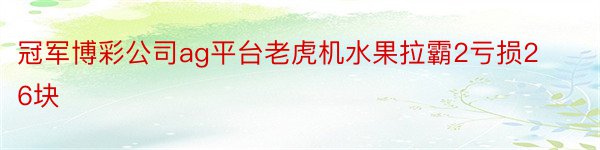 冠军博彩公司ag平台老虎机水果拉霸2亏损26块