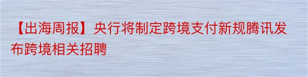 【出海周报】央行将制定跨境支付新规腾讯发布跨境相关招聘