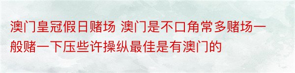 澳门皇冠假日赌场 澳门是不口角常多赌场一般赌一下压些许操纵最佳是有澳门的