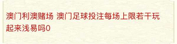 澳门利澳赌场 澳门足球投注每场上限若干玩起来浅易吗0