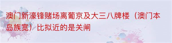 澳门新濠锋赌场离葡京及大三八牌楼（澳门本岛族宽）比拟近的是关闸