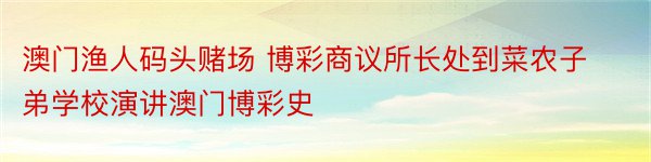 澳门渔人码头赌场 博彩商议所长处到菜农子弟学校演讲澳门博彩史