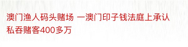 澳门渔人码头赌场 一澳门印子钱法庭上承认私吞赌客400多万