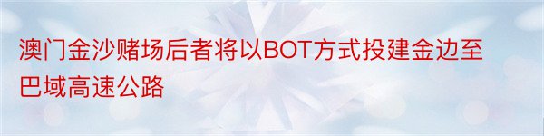 澳门金沙赌场后者将以BOT方式投建金边至巴域高速公路