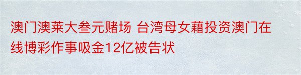 澳门澳莱大叁元赌场 台湾母女藉投资澳门在线博彩作事吸金12亿被告状