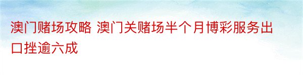 澳门赌场攻略 澳门关赌场半个月博彩服务出口挫逾六成