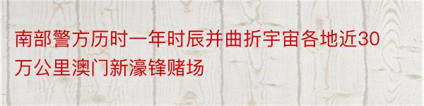 南部警方历时一年时辰并曲折宇宙各地近30万公里澳门新濠锋赌场