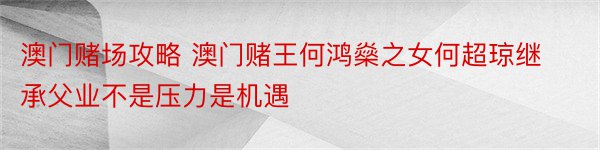 澳门赌场攻略 澳门赌王何鸿燊之女何超琼继承父业不是压力是机遇