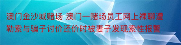 澳门金沙城赌场 澳门一赌场员工网上裸聊遭勒索与骗子讨价还价时被妻子发现索性报警