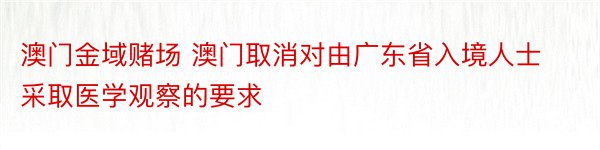 澳门金域赌场 澳门取消对由广东省入境人士采取医学观察的要求