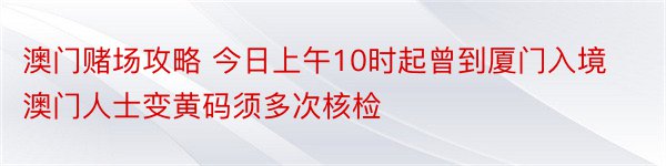 澳门赌场攻略 今日上午10时起曾到厦门入境澳门人士变黄码须多次核检