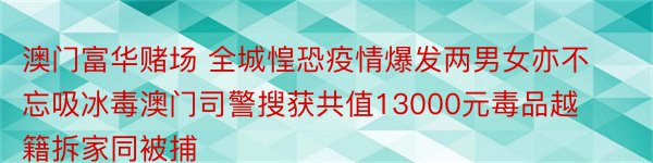 澳门富华赌场 全城惶恐疫情爆发两男女亦不忘吸冰毒澳门司警搜获共值13000元毒品越籍拆家同被捕