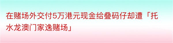 在赌场外交付5万港元现金给叠码仔却遭「托水龙澳门家逸赌场」