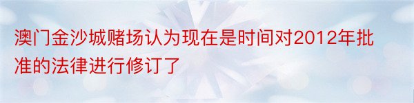 澳门金沙城赌场认为现在是时间对2012年批准的法律进行修订了