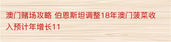 澳门赌场攻略 伯恩斯坦调整18年澳门菠菜收入预计年增长11