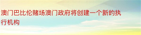 澳门巴比伦赌场澳门政府将创建一个新的执行机构