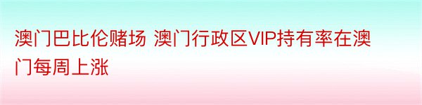 澳门巴比伦赌场 澳门行政区VIP持有率在澳门每周上涨