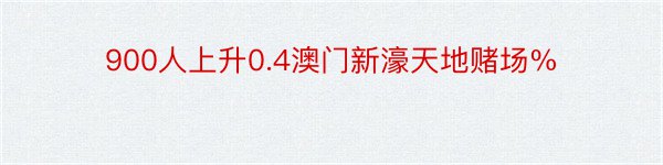 900人上升0.4澳门新濠天地赌场%