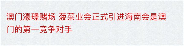 澳门濠璟赌场 菠菜业会正式引进海南会是澳门的第一竞争对手