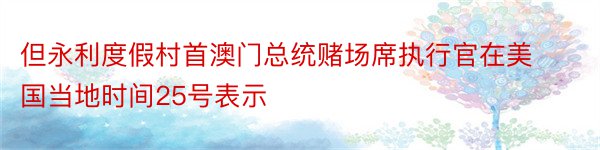 但永利度假村首澳门总统赌场席执行官在美国当地时间25号表示