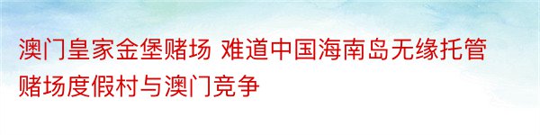 澳门皇家金堡赌场 难道中国海南岛无缘托管赌场度假村与澳门竞争