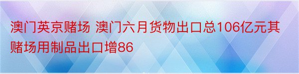 澳门英京赌场 澳门六月货物出口总106亿元其赌场用制品出口增86