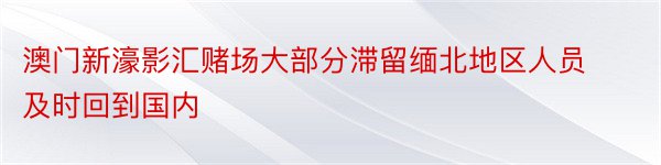 澳门新濠影汇赌场大部分滞留缅北地区人员及时回到国内